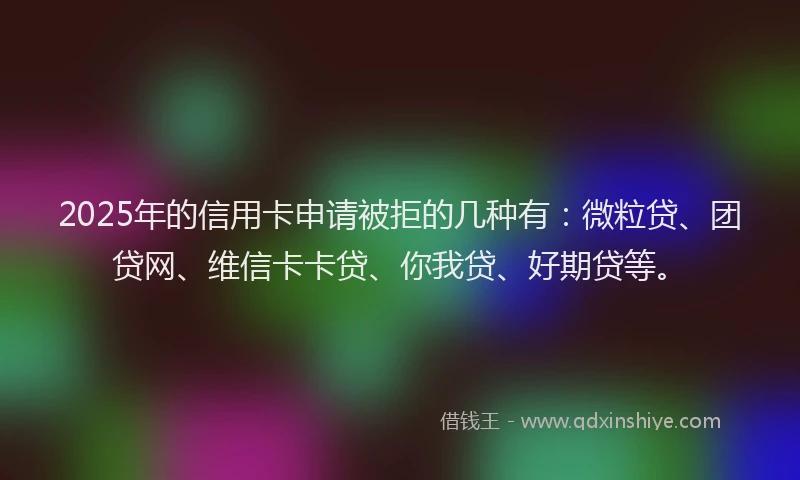 2025年的信用卡申请被拒的几种有：微粒贷、团贷网、维信卡卡贷、你我贷、好期贷等。