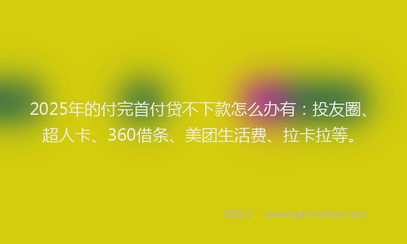 2025年的付完首付贷不下款怎么办有：投友圈、超人卡、360借条、美团生活费、拉卡拉等。