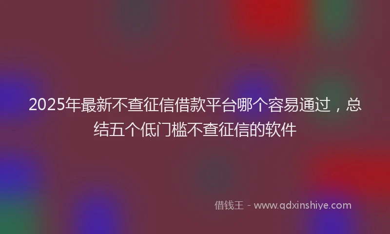2025年最新不查征信借款平台哪个容易通过，总结五个低门槛不查征信的软件
