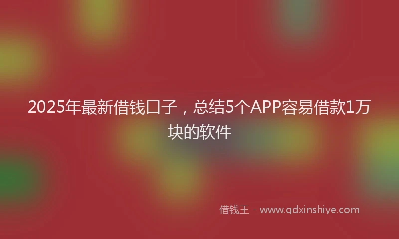 2025年最新借钱口子，总结5个APP容易借款1万块的软件