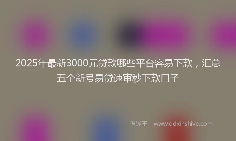 2025年最新3000元贷款哪些平台容易下款，汇总五个新号易贷速审秒下款口子