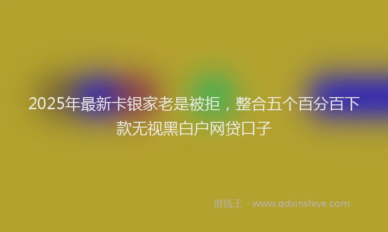 2025年最新卡银家老是被拒，整合五个百分百下款无视黑白户网贷口子