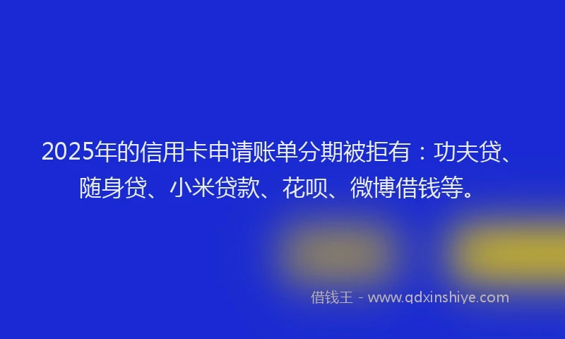 2025年的信用卡申请账单分期被拒有：功夫贷、随身贷、小米贷款、花呗、微博借钱等。