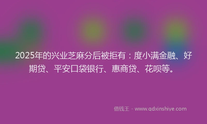 2025年的兴业芝麻分后被拒有：度小满金融、好期贷、平安口袋银行、惠商贷、花呗等。