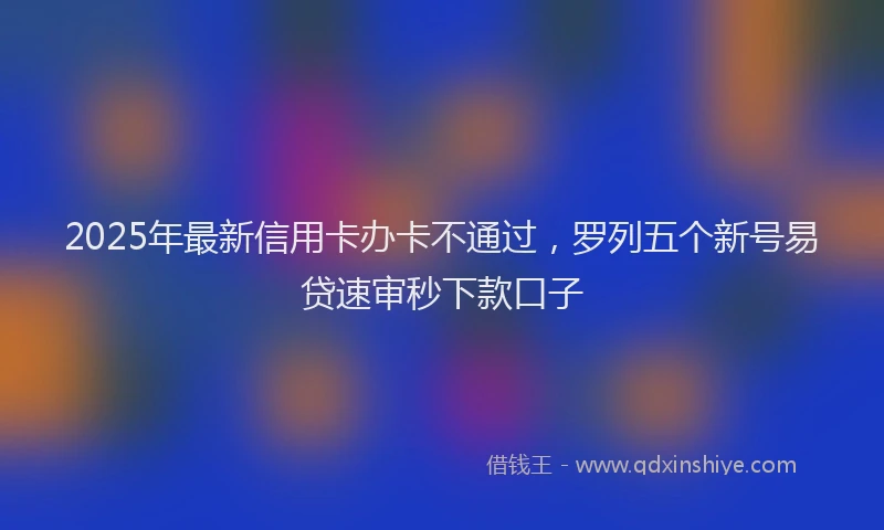 2025年最新信用卡办卡不通过，罗列五个新号易贷速审秒下款口子