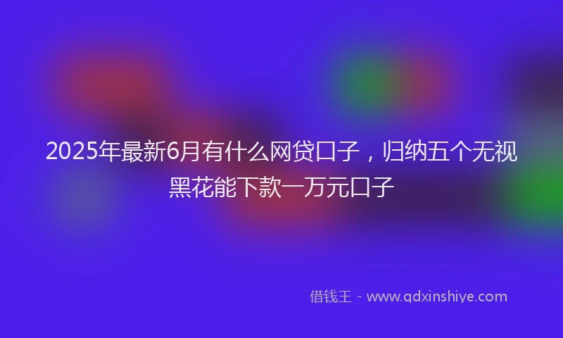 2025年最新6月有什么网贷口子，归纳五个无视黑花能下款一万元口子