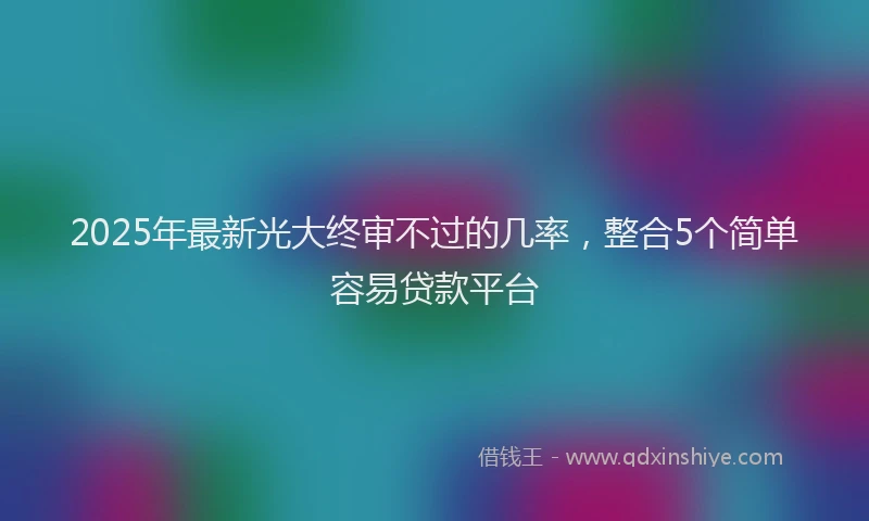 2025年最新光大终审不过的几率，整合5个简单容易贷款平台
