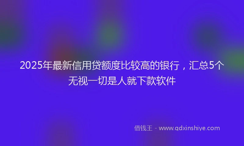 2025年最新信用贷额度比较高的银行，汇总5个无视一切是人就下款软件
