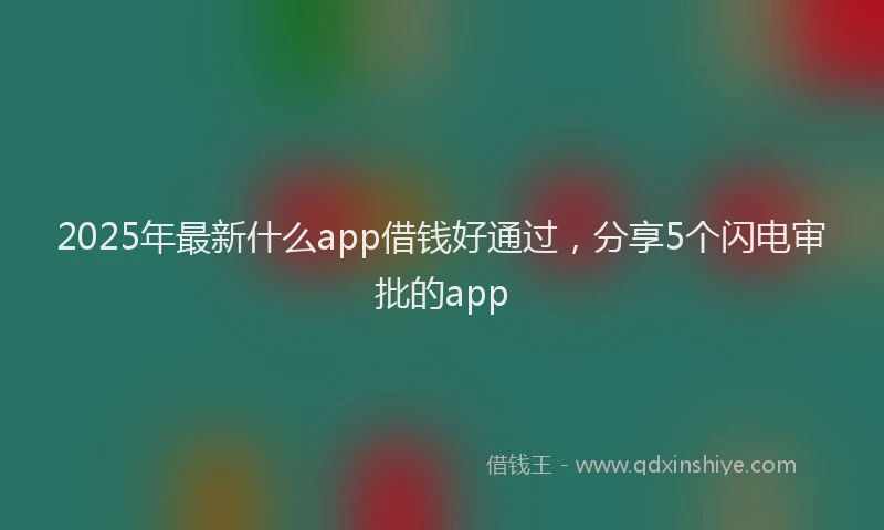 2025年最新什么app借钱好通过，分享5个闪电审批的app