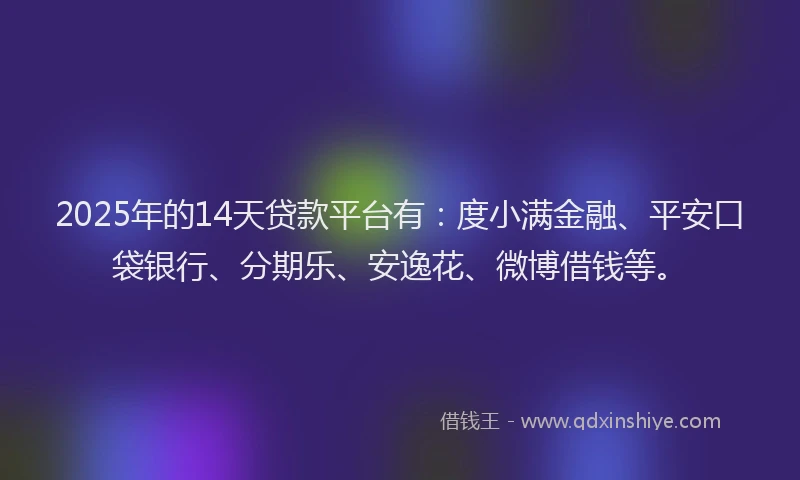 2025年的14天贷款平台有：度小满金融、平安口袋银行、分期乐、安逸花、微博借钱等。