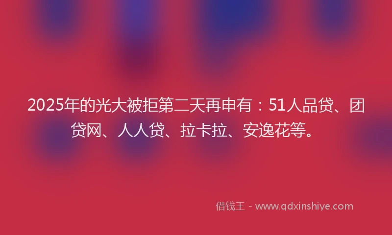 2025年的光大被拒第二天再申有：51人品贷、团贷网、人人贷、拉卡拉、安逸花等。