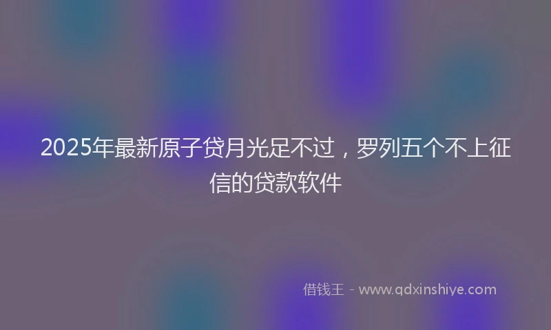 2025年最新原子贷月光足不过，罗列五个不上征信的贷款软件
