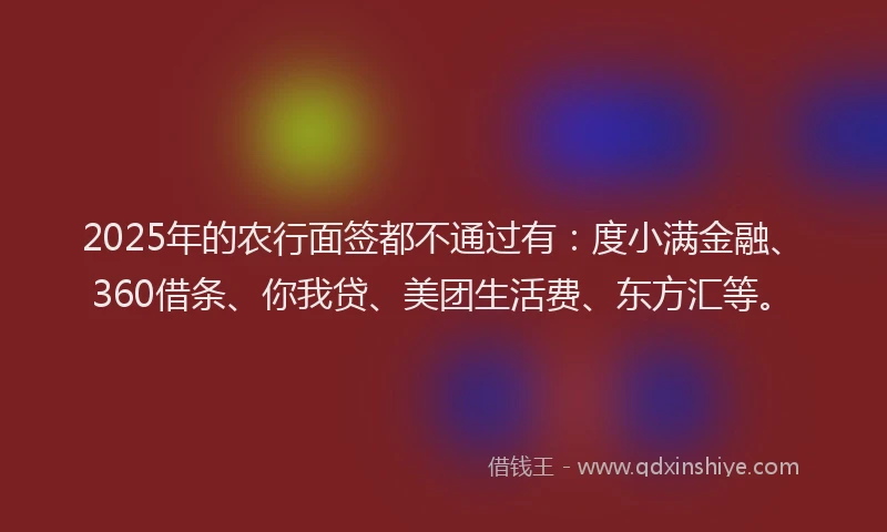 2025年的农行面签都不通过有：度小满金融、360借条、你我贷、美团生活费、东方汇等。