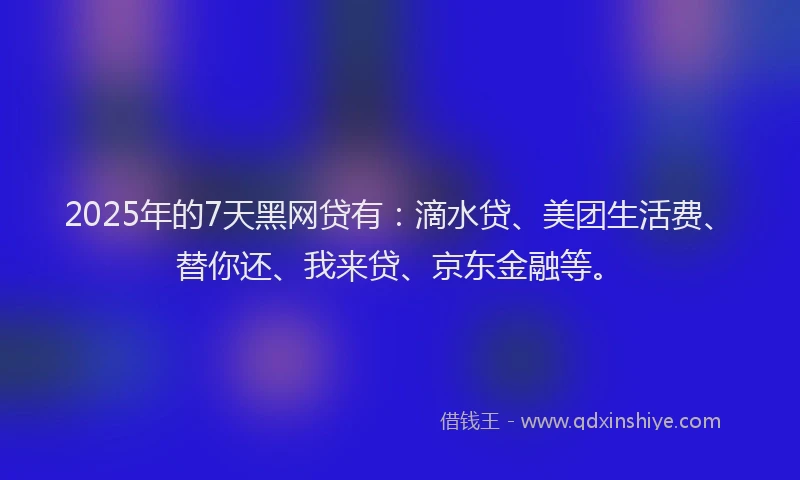 2025年的7天黑网贷有：滴水贷、美团生活费、替你还、我来贷、京东金融等。