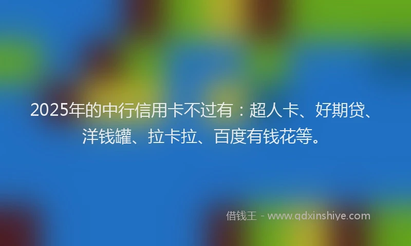 2025年的中行信用卡不过有：超人卡、好期贷、洋钱罐、拉卡拉、百度有钱花等。