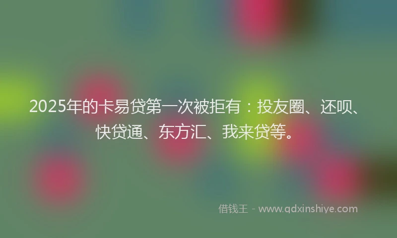 2025年的卡易贷第一次被拒有：投友圈、还呗、快贷通、东方汇、我来贷等。