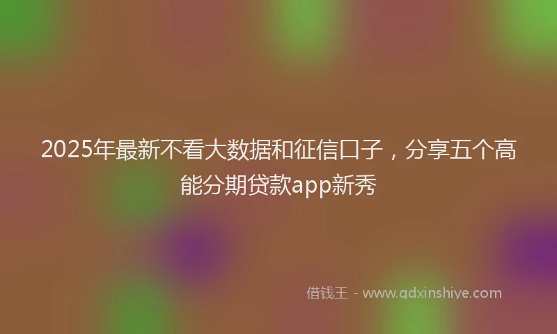 2025年最新不看大数据和征信口子，分享五个高能分期贷款app新秀