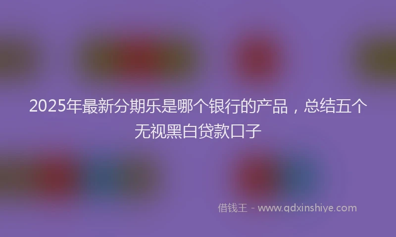 2025年最新分期乐是哪个银行的产品，总结五个无视黑白贷款口子