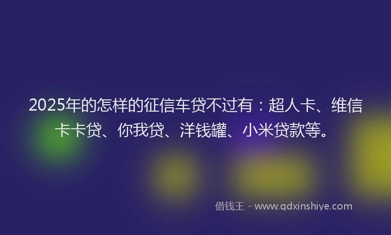 2025年的怎样的征信车贷不过有：超人卡、维信卡卡贷、你我贷、洋钱罐、小米贷款等。