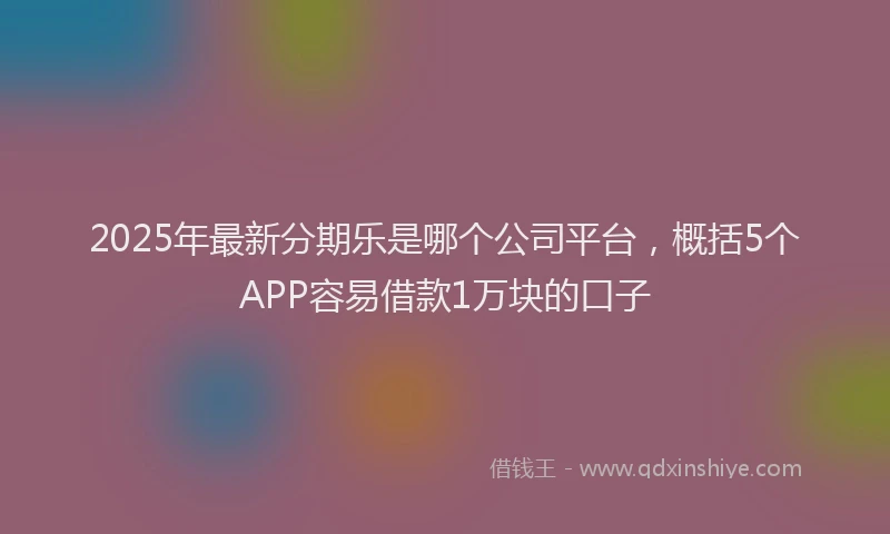 2025年最新分期乐是哪个公司平台，概括5个APP容易借款1万块的口子