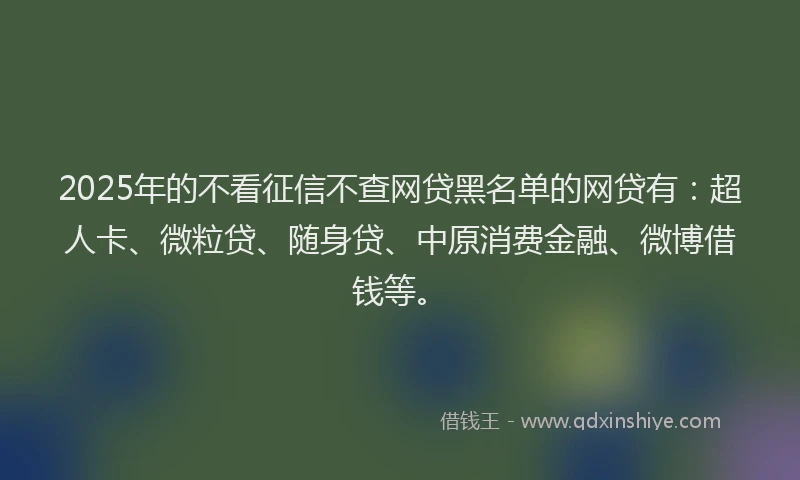 2025年的不看征信不查网贷黑名单的网贷有：超人卡、微粒贷、随身贷、中原消费金融、微博借钱等。