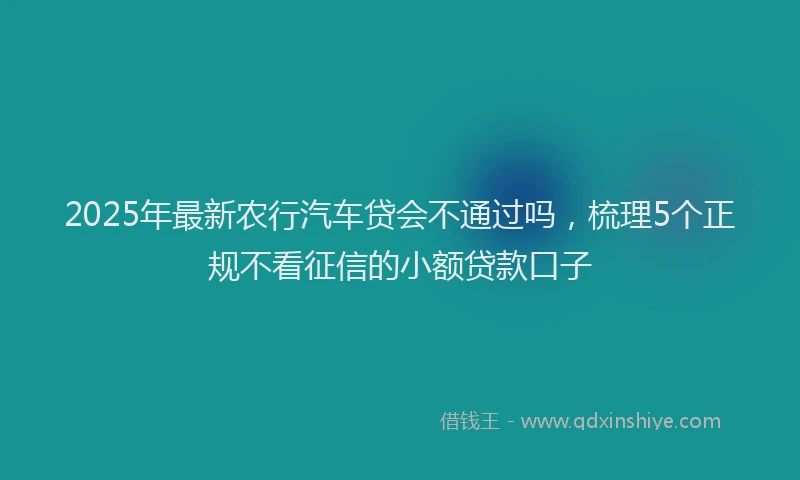 2025年最新农行汽车贷会不通过吗，梳理5个正规不看征信的小额贷款口子