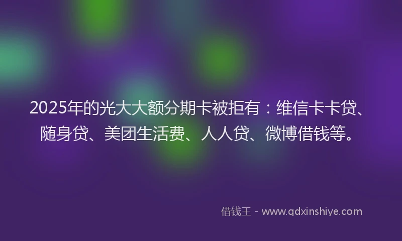 2025年的光大大额分期卡被拒有：维信卡卡贷、随身贷、美团生活费、人人贷、微博借钱等。