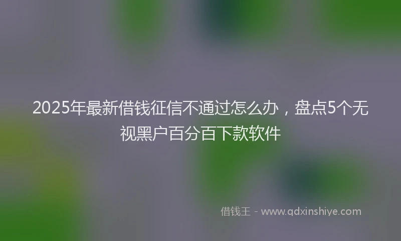 2025年最新借钱征信不通过怎么办，盘点5个无视黑户百分百下款软件