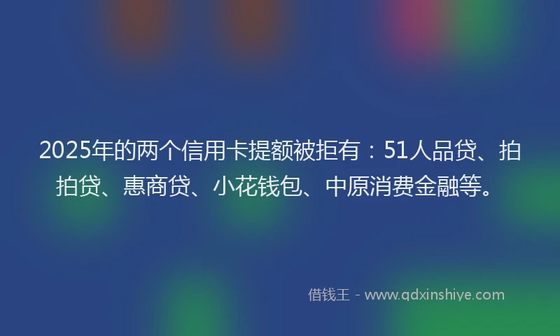 2025年的两个信用卡提额被拒有：51人品贷、拍拍贷、惠商贷、小花钱包、中原消费金融等。