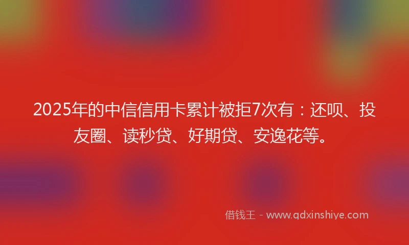 2025年的中信信用卡累计被拒7次有：还呗、投友圈、读秒贷、好期贷、安逸花等。