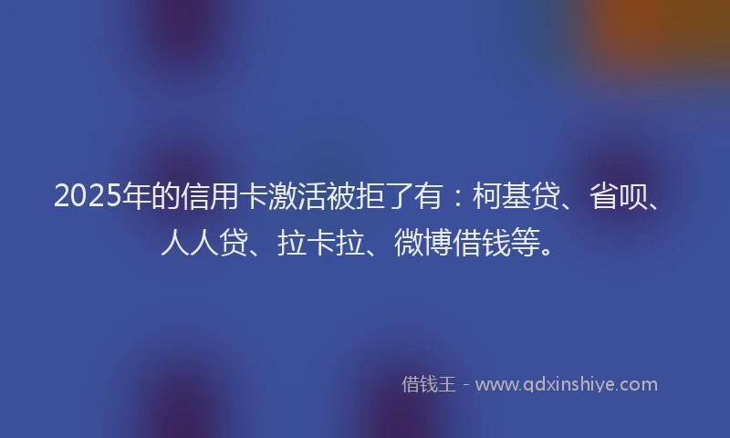 2025年的信用卡激活被拒了有：柯基贷、省呗、人人贷、拉卡拉、微博借钱等。