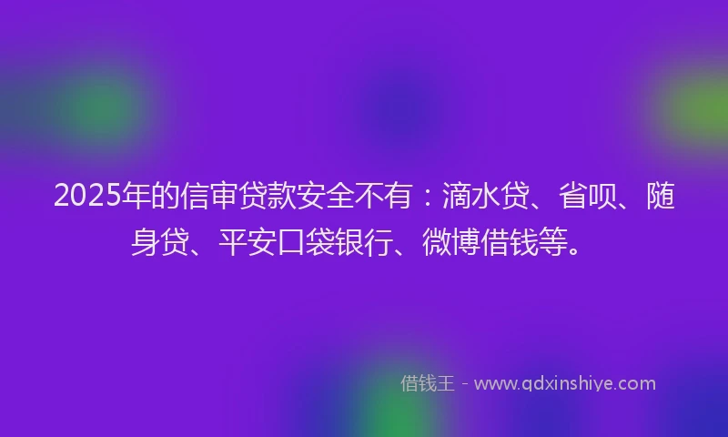 2025年的信审贷款安全不有：滴水贷、省呗、随身贷、平安口袋银行、微博借钱等。