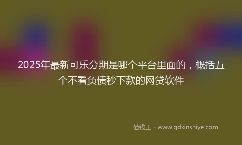 2025年最新可乐分期是哪个平台里面的，概括五个不看负债秒下款的网贷软件