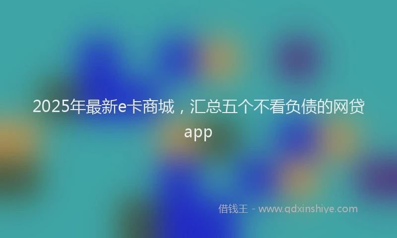2025年最新e卡商城，汇总五个不看负债的网贷app