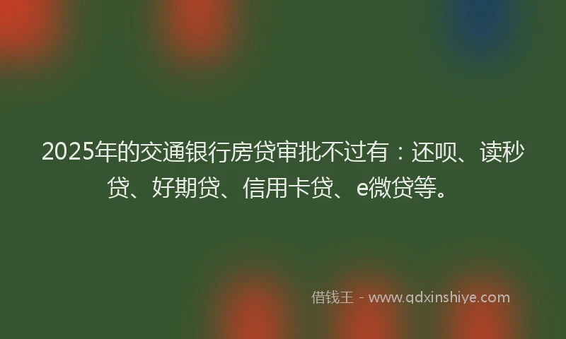 2025年的交通银行房贷审批不过有：还呗、读秒贷、好期贷、信用卡贷、e微贷等。