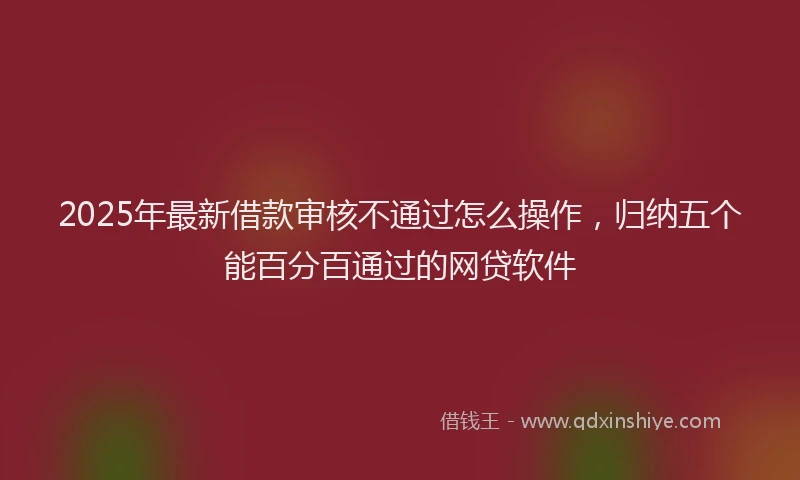 2025年最新借款审核不通过怎么操作，归纳五个能百分百通过的网贷软件