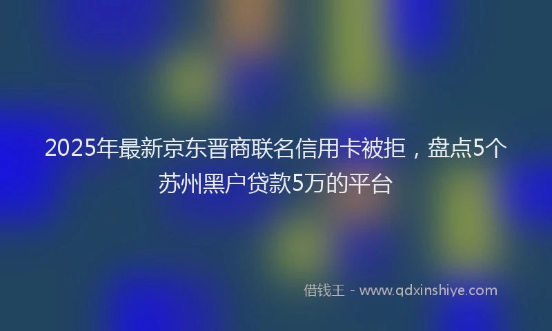 2025年最新京东晋商联名信用卡被拒，盘点5个苏州黑户贷款5万的平台