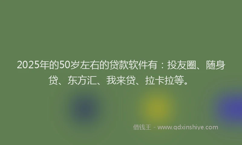 2025年的50岁左右的贷款软件有：投友圈、随身贷、东方汇、我来贷、拉卡拉等。