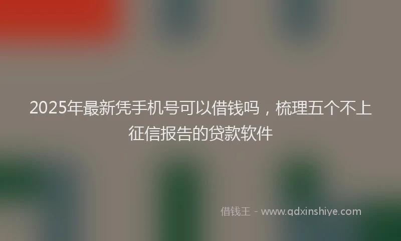 2025年最新凭手机号可以借钱吗，梳理五个不上征信报告的贷款软件