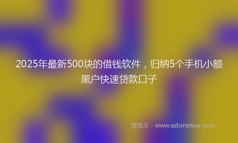 2025年最新500块的借钱软件，归纳5个手机小额黑户快速贷款口子