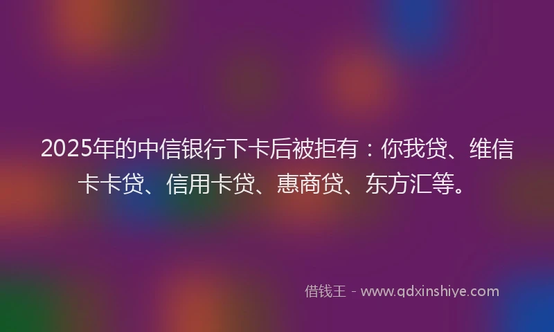 2025年的中信银行下卡后被拒有：你我贷、维信卡卡贷、信用卡贷、惠商贷、东方汇等。