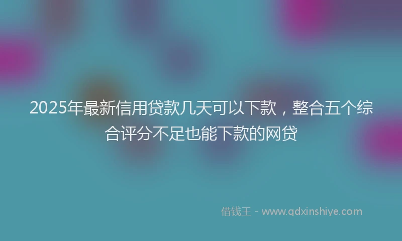 2025年最新信用贷款几天可以下款，整合五个综合评分不足也能下款的网贷