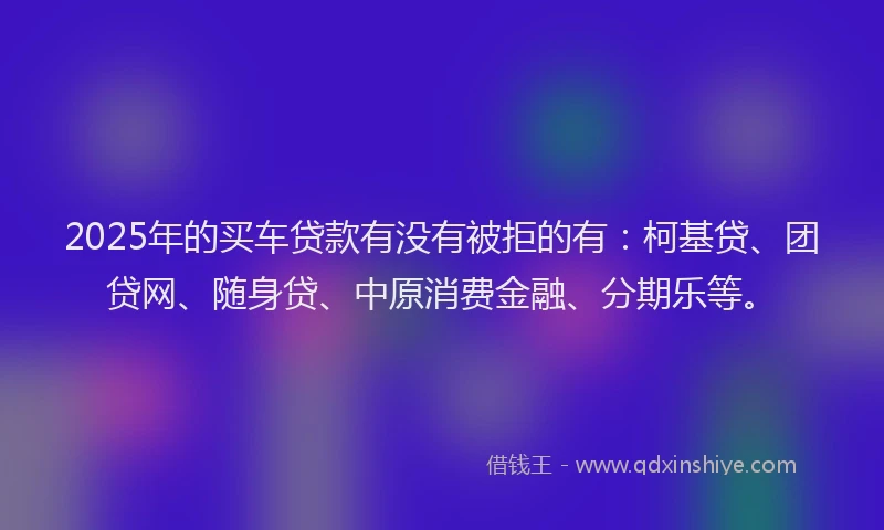 2025年的买车贷款有没有被拒的有：柯基贷、团贷网、随身贷、中原消费金融、分期乐等。