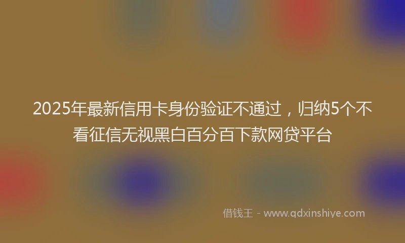 2025年最新信用卡身份验证不通过，归纳5个不看征信无视黑白百分百下款网贷平台