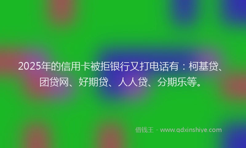 2025年的信用卡被拒银行又打电话有：柯基贷、团贷网、好期贷、人人贷、分期乐等。