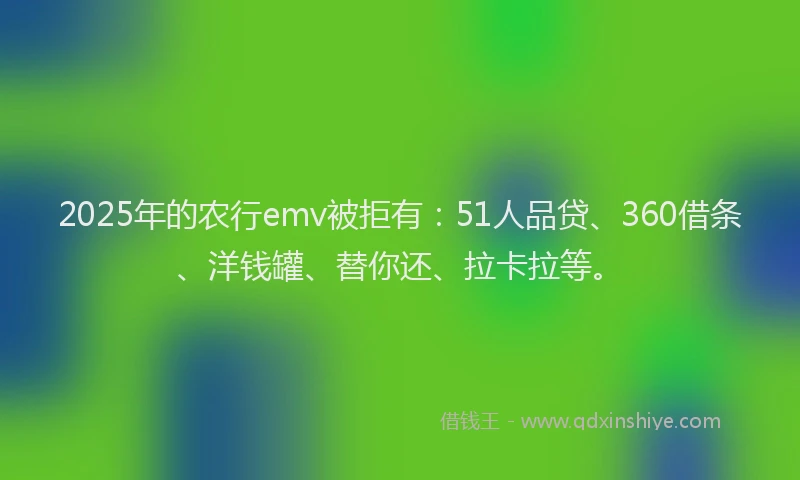2025年的农行emv被拒有：51人品贷、360借条、洋钱罐、替你还、拉卡拉等。