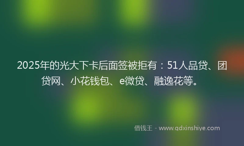 2025年的光大下卡后面签被拒有：51人品贷、团贷网、小花钱包、e微贷、融逸花等。