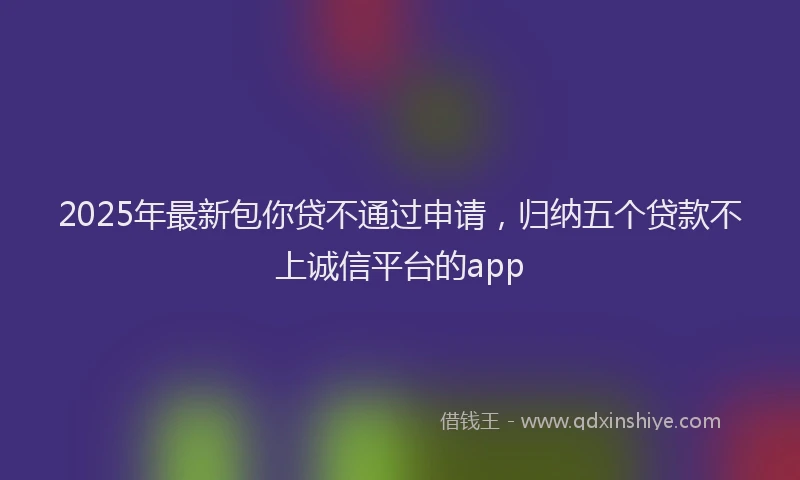 2025年最新包你贷不通过申请，归纳五个贷款不上诚信平台的app
