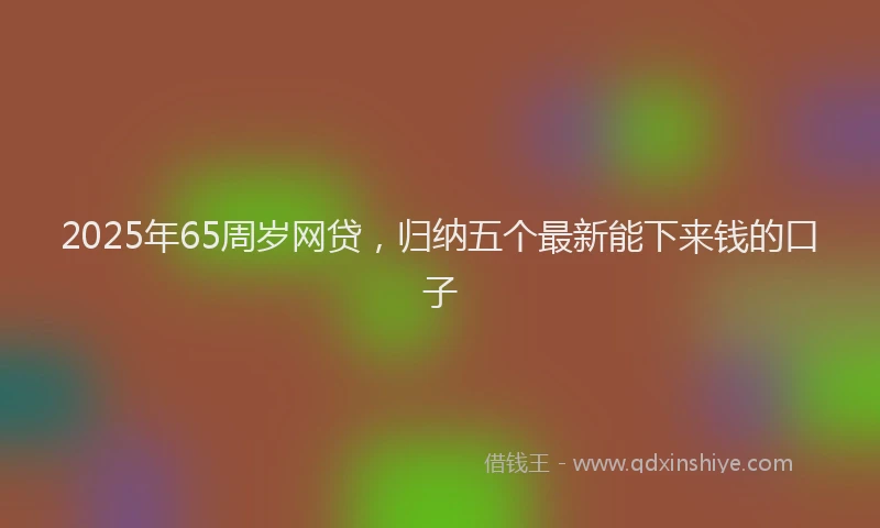 2025年65周岁网贷，归纳五个最新能下来钱的口子