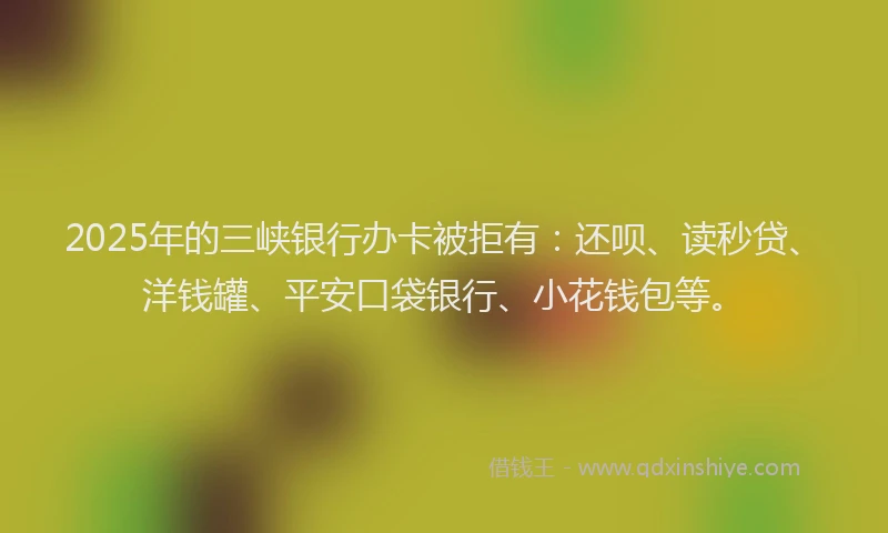 2025年的三峡银行办卡被拒有：还呗、读秒贷、洋钱罐、平安口袋银行、小花钱包等。